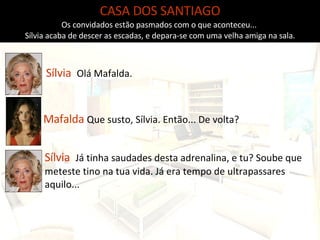 CASA DOS SANTIAGO Os convidados estão pasmados com o que aconteceu...  Sílvia acaba de descer as escadas, e depara-se com uma velha amiga na sala. Sílvia  Olá Mafalda. Mafalda  Que susto, Sílvia. Então... De volta? Sílvia  Já tinha saudades desta adrenalina, e tu? Soube que meteste tino na tua vida. Já era tempo de ultrapassares aquilo...  