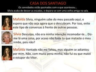 CASA DOS SANTIAGO Os convidados estão pasmados com o que aconteceu...  Sílvia acaba de descer as escadas, e depara-se com uma velha amiga na sala. Mafalda  Sílvia, ninguém sabe do meu passado aqui, e espero que não seja agora que o descubram. Por isso, evite este tipo de conversas à frente de outras pessoas. Sílvia  Desculpa, não era minha intenção incomodar-te... Diz-me lá uma coisa, por acaso não foste tu que mataste o meu irmão, pois não? Mafalda  Vontade não me faltou, mas alguém se adiantou por mim. Não, com muita pena minha, não fui eu que matei o estupor do Vítor. 
