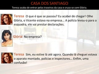 Glória   Na empresa? Teresa  Sim, eu estive lá até agora. Quando lá cheguei estava o aparato montado, polícias e inspectores... Enfim, uma confusão!  CASA DOS SANTIAGO Teresa acaba de entrar pelas traseiras da casa e cruza-se com Glória. Teresa  O que é que se passou? Eu acabei de chegar! Olhe Glória, o Vicente estava na empresa... A polícia levou-o para a esquadra, ele vai prestar declarações. 