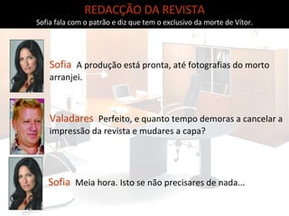 REDACÇÃO DA REVISTA Sofia fala com o patrão e diz que tem o exclusivo da morte de Vítor. Sofia   A produção está pronta, até fotografias do morto arranjei. Valadares   Perfeito, e quanto tempo demoras a cancelar a impressão da revista e mudares a capa? Sofia   Meia hora. Isto se não precisares de nada... 