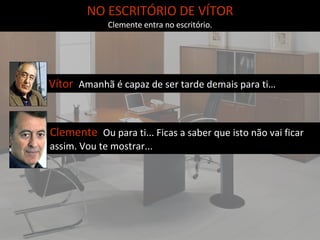 NO ESCRITÓRIO DE VÍTOR Clemente entra no escritório. Vítor  Amanhã é capaz de ser tarde demais para ti…   Clemente  Ou para ti... Ficas a saber que isto não vai ficar assim. Vou te mostrar...  