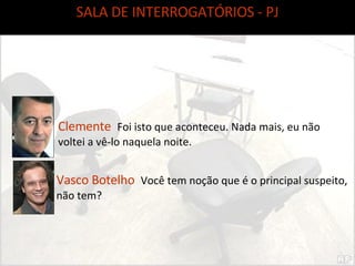 SALA DE INTERROGATÓRIOS - PJ Clemente  Foi isto que aconteceu. Nada mais, eu não voltei a vê-lo naquela noite. Vasco Botelho  Você tem noção que é o principal suspeito, não tem? 