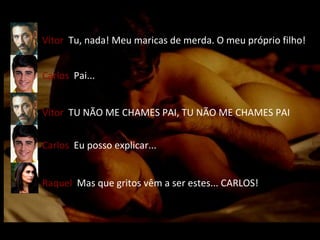 Carlos   Pai... Vítor   Tu, nada! Meu maricas de merda. O meu próprio filho! Vítor   TU NÃO ME CHAMES PAI, TU NÃO ME CHAMES PAI Carlos   Eu posso explicar... Raquel   Mas que gritos vêm a ser estes... CARLOS! 
