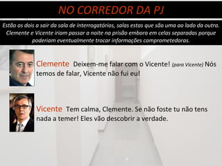 Estão os dois a sair da sala de interrogatórios, salas estas que são uma ao lado da outra. Clemente e Vicente iriam passar a noite na prisão embora em celas separadas porque poderiam eventualmente trocar informações comprometedoras. Clemente   Deixem-me falar com o Vicente!  (para Vicente)  Nós temos de falar, Vicente não fui eu!  NO CORREDOR DA PJ Vicente  Tem calma, Clemente. Se não foste tu não tens nada a temer! Eles vão descobrir a verdade. 