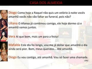 CASA DOS ALMEIDA Diogo  Como hoje a Raquel não quis um velório à noite vocês amanhã vocês não vão faltar ao funeral, pois não? Liliana  O Afonso já combinou comigo, ele hoje dorme cá e amanhã vamos juntos. Vera  Ai que bom, mais um para a festa! Mafalda  Este dia foi longo, vou-me já deitar que amanhã o dia ainda será pior. Bom, meus queridos... Até amanhã. Diogo  Eu vou contigo, até amanhã. Vou só fazer uma chamada. (SAI) 