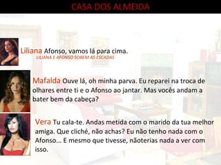 CASA DOS ALMEIDA Liliana  Afonso, vamos lá para cima. Vera  Tu cala-te. Andas metida com o marido da tua melhor amiga. Que cliché, não achas? Eu não tenho nada com o Afonso... E mesmo que tivesse, nãoterias nada a ver com isso.  Mafalda  Ouve lá, oh minha parva. Eu reparei na troca de olhares entre ti e o Afonso ao jantar. Mas vocês andam a bater bem da cabeça?  LILIANA E AFONSO SOBEM AS ESCADAS 