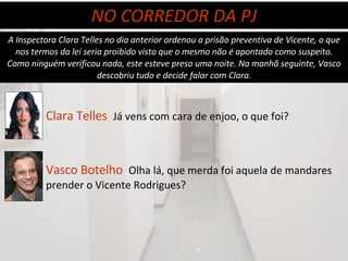 A Inspectora Clara Telles no dia anterior ordenou a prisão preventiva de Vicente, o que nos termos da lei seria proibido visto que o mesmo não é apontado como suspeito. Como ninguém verificou nada, este esteve preso uma noite. Na manhã seguinte, Vasco descobriu tudo e decide falar com Clara. NO CORREDOR DA PJ Clara Telles   Já vens com cara de enjoo, o que foi? Vasco Botelho   Olha lá, que merda foi aquela de mandares prender o Vicente Rodrigues? 
