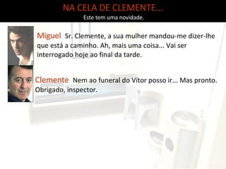 NA CELA DE CLEMENTE... Este tem uma novidade. Clemente   Nem ao funeral do Vítor posso ir... Mas pronto. Obrigado, inspector.  Miguel   Sr. Clemente, a sua mulher mandou-me dizer-lhe que está a caminho. Ah, mais uma coisa... Vai ser interrogado hoje ao final da tarde. 