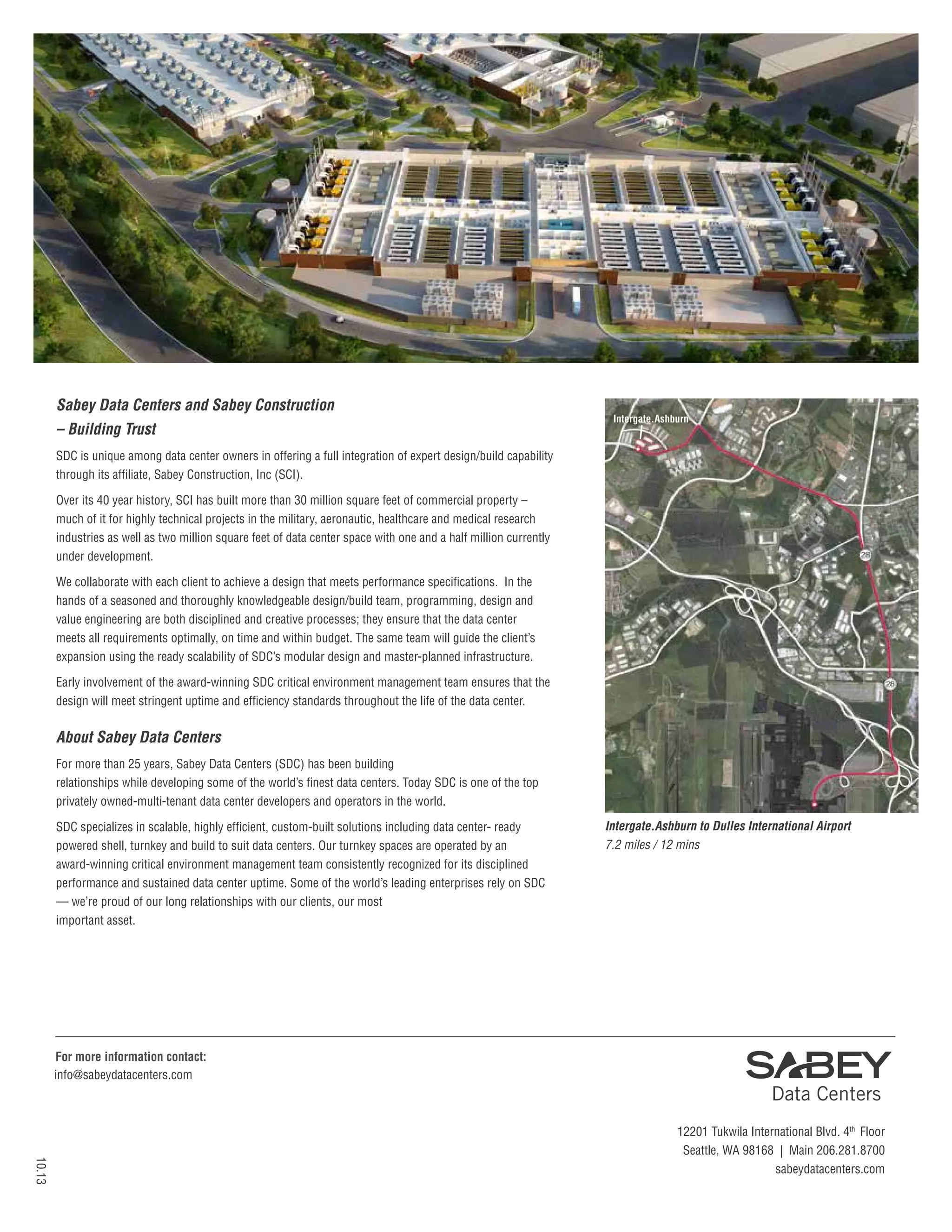 Sabey Data Centers and Sabey Construction
– Building Trust

Intergate.Ashburn

SDC is unique among data center owners in offering a full integration of expert design/build capability
through its affiliate, Sabey Construction, Inc (SCI).
Over its 40 year history, SCI has built more than 30 million square feet of commercial property –
much of it for highly technical projects in the military, aeronautic, healthcare and medical research
industries as well as two million square feet of data center space with one and a half million currently
under development.
We collaborate with each client to achieve a design that meets performance specifications. In the
hands of a seasoned and thoroughly knowledgeable design/build team, programming, design and
value engineering are both disciplined and creative processes; they ensure that the data center
meets all requirements optimally, on time and within budget. The same team will guide the client’s
expansion using the ready scalability of SDC’s modular design and master-planned infrastructure.
Early involvement of the award-winning SDC critical environment management team ensures that the
design will meet stringent uptime and efficiency standards throughout the life of the data center.

About Sabey Data Centers
For more than 25 years, Sabey Data Centers (SDC) has been building
relationships while developing some of the world’s finest data centers. Today SDC is one of the top
privately owned-multi-tenant data center developers and operators in the world.
SDC specializes in scalable, highly efficient, custom-built solutions including data center- ready
powered shell, turnkey and build to suit data centers. Our turnkey spaces are operated by an
award-winning critical environment management team consistently recognized for its disciplined
performance and sustained data center uptime. Some of the world’s leading enterprises rely on SDC
— we’re proud of our long relationships with our clients, our most
important asset.

Dulles
International
Airport

Intergate.Ashburn to Dulles International Airport
7.2 miles / 12 mins

For more information contact:
info@sabeydatacenters.com

10.13

12201 Tukwila International Blvd. 4th Floor
Seattle, WA 98168 | Main 206.281.8700
sabeydatacenters.com

 