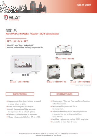 SDC-M SERIES
Safe DC
Find out more about the SDC-M series of Safe DC by contacting SLAT: +33 478 66 63 63 or comm@slat.fr
Download all documentation on www.slat.com
12 V – 15 V – 24 V – 48 V
-
Micro-UPS with “Smart Backup Inside”
lead-free, cadmium-free, and very long service life.
SDC-M
A Keeps control of the Smart Building in case of
a power failure or glitch.
A Filters electromagnetic disturbances.
A Avoids the reporting of false alarms to
the supervisor due to network glitches.
A Delivers a constant voltage to equipment.
A Output voltage adjustable from -8% to +13%.
BUILT-IN FUNCTIONS
Micro-UPS DC with Modbus / BACnet – MS/TP Communication
A Ultra-compact / Plug and Play, parallel configuration
without accessories.
A Performs self-diagnostic and that of
its environment.
A Selection of Modbus or BACnet configuration via
a program that can be downloaded from
www.slat.com.
A Lead-free, cadmium-free backup, 100% recyclable.
A Service life of more than 10 years.
KEY PRODUCT FEATURES
BOX2
dim (mm)A W285 X H198 X D61
DMR
dim (mm)A W161 X H92 X D65
DIN1
dim (mm)A W100 X H124 X D82
DIN2
dim (mm)A W100 X H124 X D122
Product images non-contractual
 
