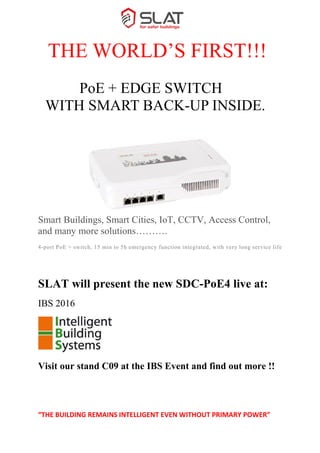 “THE BUILDING REMAINS INTELLIGENT EVEN WITHOUT PRIMARY POWER”
THE WORLD’S FIRST!!!
PoE + EDGE SWITCH
WITH SMART BACK-UP INSIDE.
ÉGÉ
Smart Buildings, Smart Cities, IoT, CCTV, Access Control,
and many more solutions……….
4-port PoE + switch, 15 min to 5h emergency function integrated, with very long service life
SLAT will present the new SDC-PoE4 live at:
IBS 2016
Visit our stand C09 at the IBS Event and find out more !!
 