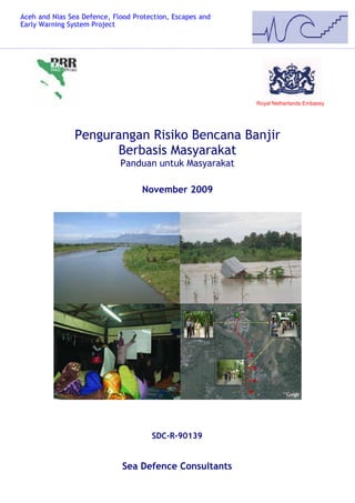 Aceh and Nias Sea Defence, Flood Protection, Escapes and
Early Warning System Project




                                                           Royal Netherlands Embassy




                Pengurangan Risiko Bencana Banjir
                      Berbasis Masyarakat
                             Panduan untuk Masyarakat

                                   November 2009




                                      SDC-R-90139


                              Sea Defence Consultants
 