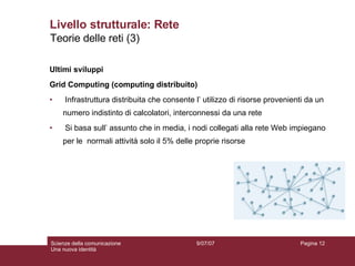 Livello strutturale: Rete Ultimi sviluppi Grid Computing (computing distribuito) Infrastruttura distribuita che consente l’ utilizzo di risorse provenienti da un numero indistinto di calcolatori, interconnessi da una rete Si basa sull’ assunto che in media, i nodi collegati alla rete Web impiegano per le  normali attività solo il 5% delle proprie risorse 9/07/07 Scienze della comunicazione Una nuova identità Pagina  Teorie delle reti (3) 
