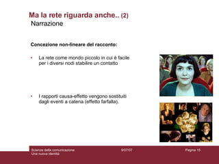 Ma la rete riguarda anche..  (2) Concezione non-lineare del racconto: La rete come mondo piccolo in cui è facile per i diversi nodi stabilire un contatto I rapporti causa-effetto vengono sostituiti dagli eventi a catena (effetto farfalla). 9/07/07 Scienze della comunicazione Una nuova identità Pagina  Narrazione  