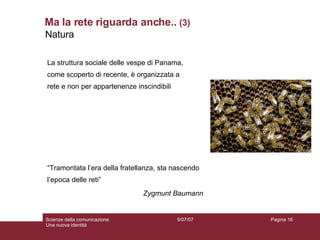 Ma la rete riguarda anche..  (3) 9/07/07 Scienze della comunicazione Una nuova identità Pagina  Natura  “ Tramontata l’era della fratellanza, sta nascendo l’epoca delle reti” Zygmunt Baumann La struttura sociale delle vespe di Panama, come scoperto di recente, è organizzata a rete e non per appartenenze inscindibili 