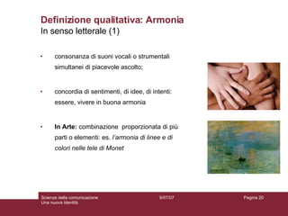 Definizione qualitativa: Armonia consonanza di suoni vocali o strumentali simultanei di piacevole ascolto;  concordia di sentimenti, di idee, di intenti: essere, vivere in buona armonia In Arte:   combinazione  proporzionata di più parti o elementi: es.  l’armonia di linee e di colori nelle tele di Monet In senso letterale (1) 