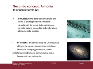In musica : ramo della teoria musicale che studia la sovrapposizione "verticale"  (simultanea) dei suoni, la loro reciproca concatenazione (accordi) e la loro funzione all'interno della tonalità Secondo concept: Armonia In filosofia : Il Cosmo nasce dal Chaos grazie  al  logos , la parola, che genera e mantiene  l'Armonia. Il linguaggio dunque, come  metafora dello strumento comunicativo che si  fa elemento armonizzante. In senso letterale (2) 