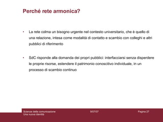 Perché rete armonica? La rete colma un bisogno urgente nel contesto universitario, che è quello di una relazione, intesa come modalità di contatto e scambio con colleghi e altri pubblici di riferimento  SdC risponde alla domanda dei propri pubblici: interfacciarsi senza disperdere le proprie risorse, estendere il patrimonio conoscitivo individuale, in un processo di scambio continuo 