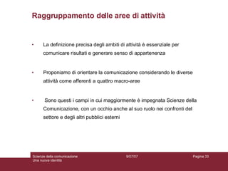 Raggruppamento delle aree di attività La definizione precisa degli ambiti di attività è essenziale per comunicare risultati e generare senso di appartenenza Proponiamo di orientare la comunicazione considerando le diverse attività come afferenti a quattro macro-aree Sono questi i campi in cui maggiormente è impegnata Scienze della Comunicazione, con un occhio anche al suo ruolo nei confronti del settore e degli altri pubblici esterni 