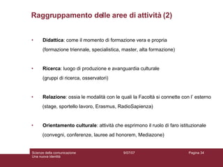Didattica : come il momento di formazione vera e propria (formazione triennale, specialistica, master, alta formazione) Ricerca : luogo di produzione e avanguardia culturale (gruppi di ricerca, osservatori) Relazione : ossia le modalità con le quali la Facoltà si connette con l’ esterno (stage, sportello lavoro, Erasmus, RadioSapienza) Orientamento culturale : attività che esprimono il ruolo di faro istituzionale  (convegni, conferenze, lauree ad honorem, Mediazone) Raggruppamento delle aree di attività (2) 