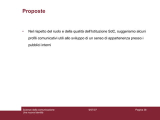 Proposte Nel rispetto del ruolo e della qualità dell’Istituzione SdC, suggeriamo alcuni  profili comunicativi utili allo sviluppo di un senso di appartenenza presso i  pubblici interni 9/07/07 Scienze della comunicazione Una nuova identità Pagina  