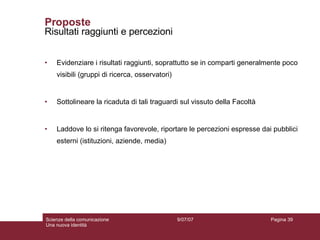 Proposte Evidenziare i risultati raggiunti, soprattutto se in comparti generalmente poco visibili (gruppi di ricerca, osservatori) Sottolineare la ricaduta di tali traguardi sul vissuto della Facoltà Laddove lo si ritenga favorevole, riportare le percezioni espresse dai pubblici esterni (istituzioni, aziende, media) 9/07/07 Scienze della comunicazione Una nuova identità Pagina  Risultati raggiunti e percezioni 