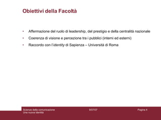 Obiettivi della Facoltà Affermazione del ruolo di leadership, del prestigio e della centralità nazionale Coerenza di visione e percezione tra i pubblici (interni ed esterni) Raccordo con l’ identity  di Sapienza – Università di Roma 