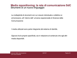 Media repositioning: la rete di comunicazione SdC Strumenti di un nuovo linguaggio La molteplicità di strumenti con cui vissuto individuale e collettivo si armonizzano, all’ interno dell’ universo esperenziale di Scienze della Comunicazione I media utilizzati sono parte integrante del sistema di identità.  Ognuno ha le proprie specificità, sia in relazione al contenuto che agli altri media disponibili. 