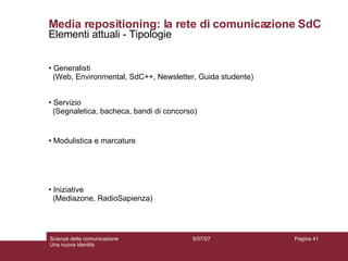 Media repositioning: la rete di comunicazione SdC Elementi attuali - Tipologie Generalisti (Web, Environmental, SdC++, Newsletter, Guida studente) Servizio (Segnaletica, bacheca, bandi di concorso) Modulistica e marcature Iniziative (Mediazone, RadioSapienza) 