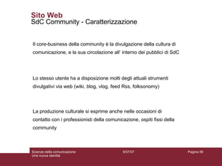 Sito Web SdC Community - Caratterizzazione Lo stesso utente ha a disposizione molti degli attuali strumenti divulgativi via web (wiki, blog, vlog, feed Rss, folksonomy) La produzione culturale si esprime anche nelle occasioni di contatto con i professionisti della comunicazione, ospiti fissi della community Il core-business della community è la divulgazione della cultura di comunicazione, e la sua circolazione all’ interno dei pubblici di SdC 