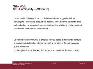 Sito Web SdC Community – Attività (2) La necessità di integrazione con il sistema attuale suggerisce di far convergere l’ eventuale account dei docenti, con il sistema esistente delle web cattedre. La nozione di strumento di servizio si allarga così a quella di piattaforma collaborativa permanente La vetrina della community si presta a fare da cassa di risonanza per tutte le iniziative della facoltà, integrando però al carattere informativo anche quello interattivo (v. Gruppi di ricerca, SdC++, SdC Video, Laboratorio di Scrittura online) 