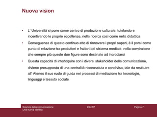 Nuova vision  L’ Università si pone come centro di produzione culturale, tutelando e incentivando le proprie eccellenze, nella ricerca così come nella didattica Conseguenza di questo continuo atto di rinnovare i propri saperi, è il porsi come punto di relazione tra produttori e fruitori del sistema mediale, nella convinzione che sempre più queste due figure sono destinate ad incrociarsi Questa capacità di interloquire con i diversi stakeholder della comunicazione,  diviene presupposto di una centralità riconosciuta e condivisa, tale da restituire all’ Ateneo il suo ruolo di guida nei processi di mediazione tra tecnologie, linguaggi e tessuto sociale 