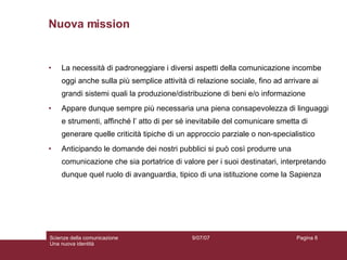 Nuova mission La necessità di padroneggiare i diversi aspetti della comunicazione incombe oggi anche sulla più semplice attività di relazione sociale, fino ad arrivare ai grandi sistemi quali la produzione/distribuzione di beni e/o informazione Appare dunque sempre più necessaria una piena consapevolezza di linguaggi e strumenti, affinché l’ atto di per sé inevitabile del comunicare smetta di generare quelle criticità tipiche di un approccio parziale o non-specialistico Anticipando le domande dei nostri pubblici si può così produrre una comunicazione che sia portatrice di valore per i suoi destinatari, interpretando dunque quel ruolo di avanguardia, tipico di una istituzione come la Sapienza 
