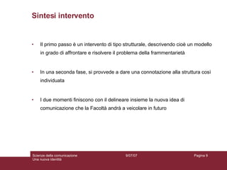 Sintesi intervento Il primo passo è un intervento di tipo strutturale, descrivendo cioè un modello in grado di affrontare e risolvere il problema della frammentarietà In una seconda fase, si provvede a dare una connotazione alla struttura così individuata I due momenti finiscono con il delineare insieme la nuova idea di comunicazione che la Facoltà andrà a veicolare in futuro 