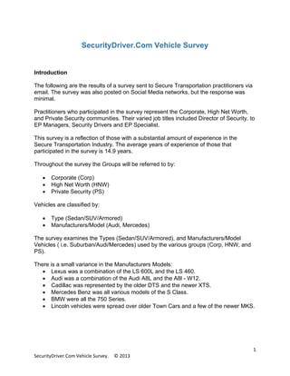 SecurityDriver.Com Vehicle Survey

Introduction
The following are the results of a survey sent to Secure Transportation practitioners via
email. The survey was also posted on Social Media networks, but the response was
minimal.
Practitioners who participated in the survey represent the Corporate, High Net Worth,
and Private Security communities. Their varied job titles included Director of Security, to
EP Managers, Security Drivers and EP Specialist.
This survey is a reflection of those with a substantial amount of experience in the
Secure Transportation Industry. The average years of experience of those that
participated in the survey is 14.9 years.
Throughout the survey the Groups will be referred to by:
•
•
•

Corporate (Corp)
High Net Worth (HNW)
Private Security (PS)

Vehicles are classified by:
•
•

Type (Sedan/SUV/Armored)
Manufacturers/Model (Audi, Mercedes)

The survey examines the Types (Sedan/SUV/Armored), and Manufacturers/Model
Vehicles ( i.e. Suburban/Audi/Mercedes) used by the various groups (Corp, HNW, and
PS).
There is a small variance in the Manufacturers Models:
• Lexus was a combination of the LS 600L and the LS 460.
• Audi was a combination of the Audi A8L and the A8l - W12.
• Cadillac was represented by the older DTS and the newer XTS.
• Mercedes Benz was all various models of the S Class.
• BMW were all the 750 Series.
• Lincoln vehicles were spread over older Town Cars and a few of the newer MKS.

SecurityDriver.Com Vehicle Survey.

© 2013

1

 