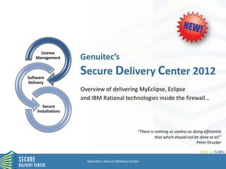 License
   Management       Genuitec’s

Software
                    Secure Delivery Center 2012
Delivery
                    Overview of delivering MyEclipse, Eclipse
                    and IBM Rational technologies inside the firewall…
       Secure
    Installations



                                                      "There is nothing so useless as doing efficiently
                                                                that which should not be done at all.”
                                                                                       -Peter Drucker



                      Genuitec's Secure Delivery Center
 