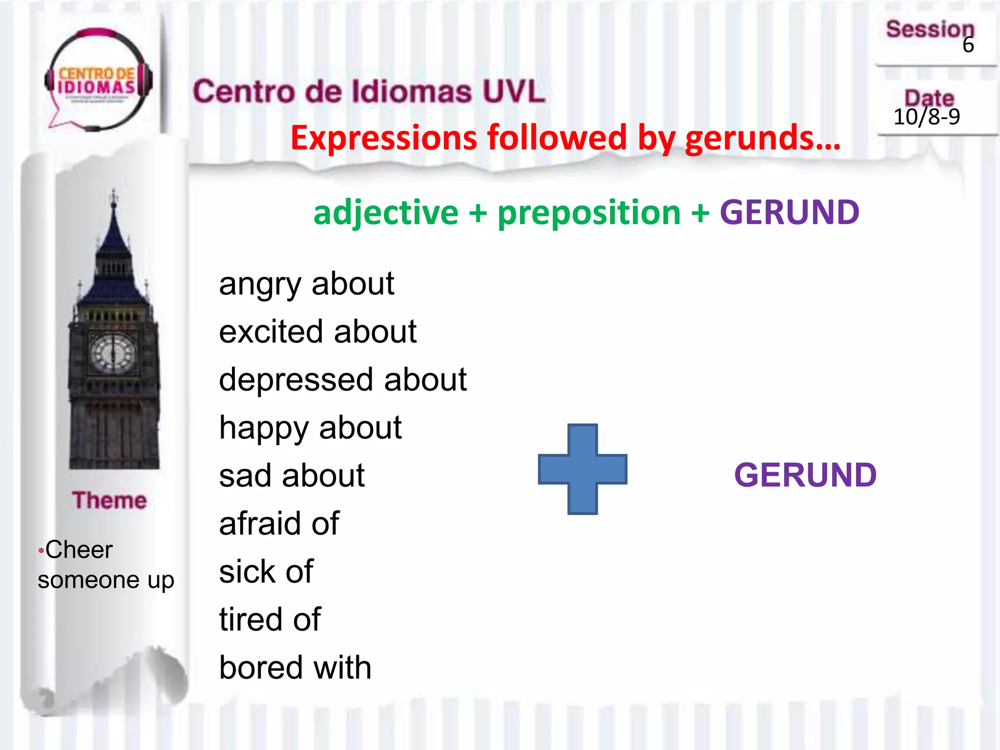 6
10/8-9
Expressions followed by gerunds…
•Cheer
someone up
angry about
excited about
depressed about
happy about
sad about GERUND
afraid of
sick of
tired of
bored with
adjective + preposition + GERUND