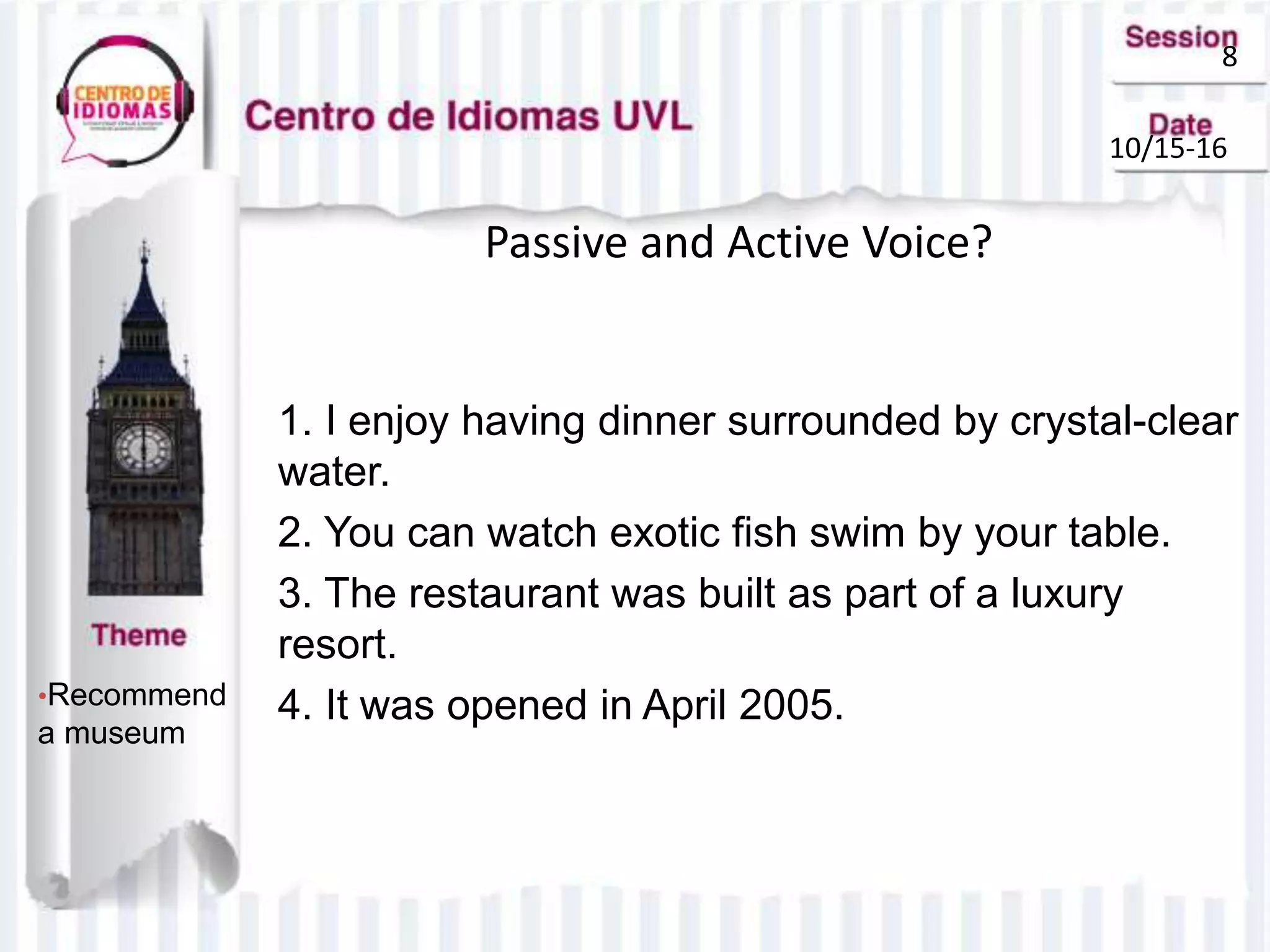 8
10/15-16
Passive and Active Voice?
•Recommend
a museum
1. I enjoy having dinner surrounded by crystal-clear
water.
2. You can watch exotic fish swim by your table.
3. The restaurant was built as part of a luxury
resort.
4. It was opened in April 2005.
 