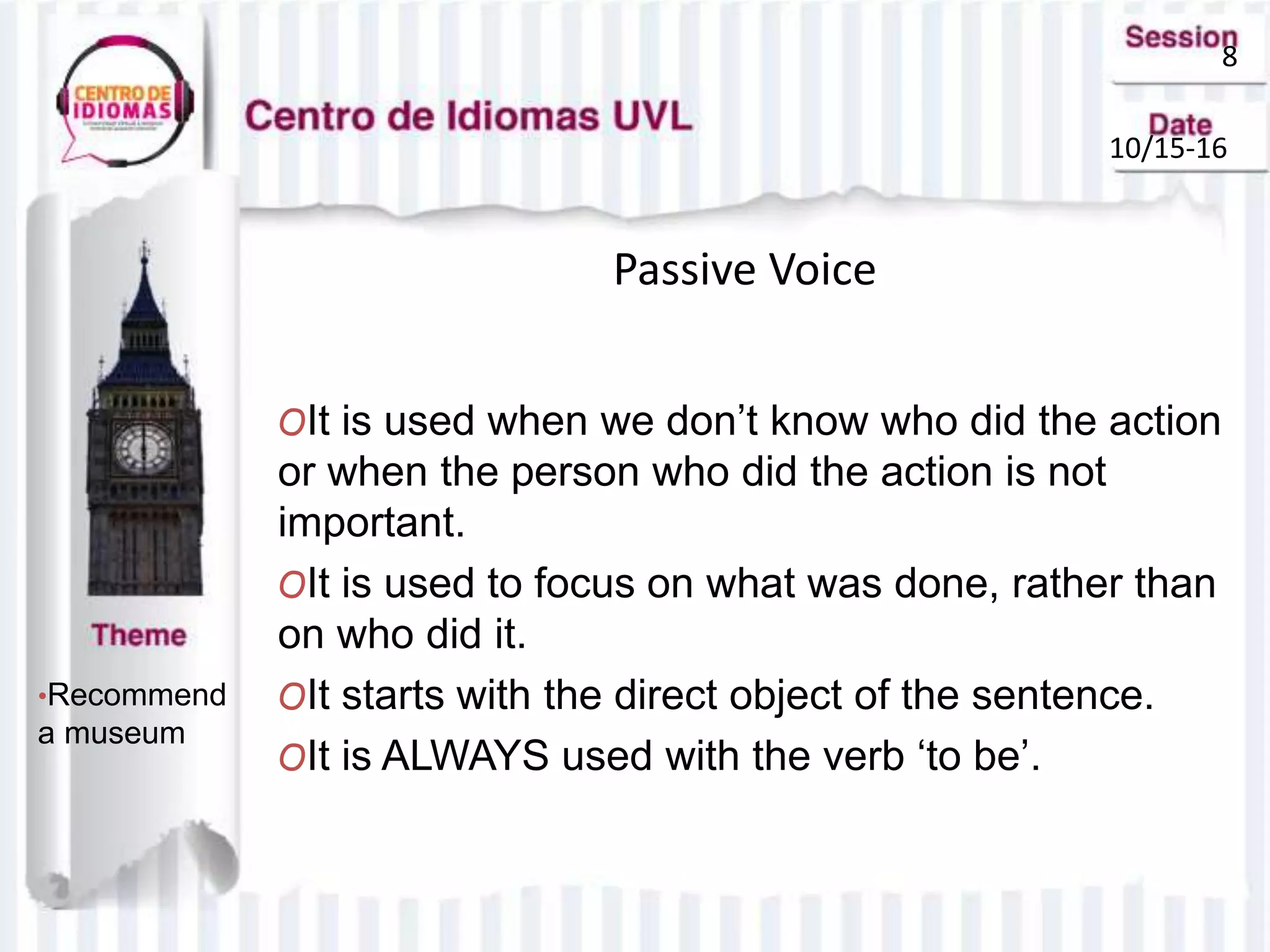 8
10/15-16
Passive Voice
•Recommend
a museum
OIt is used when we don’t know who did the action
or when the person who did the action is not
important.
OIt is used to focus on what was done, rather than
on who did it.
OIt starts with the direct object of the sentence.
OIt is ALWAYS used with the verb ‘to be’.
 