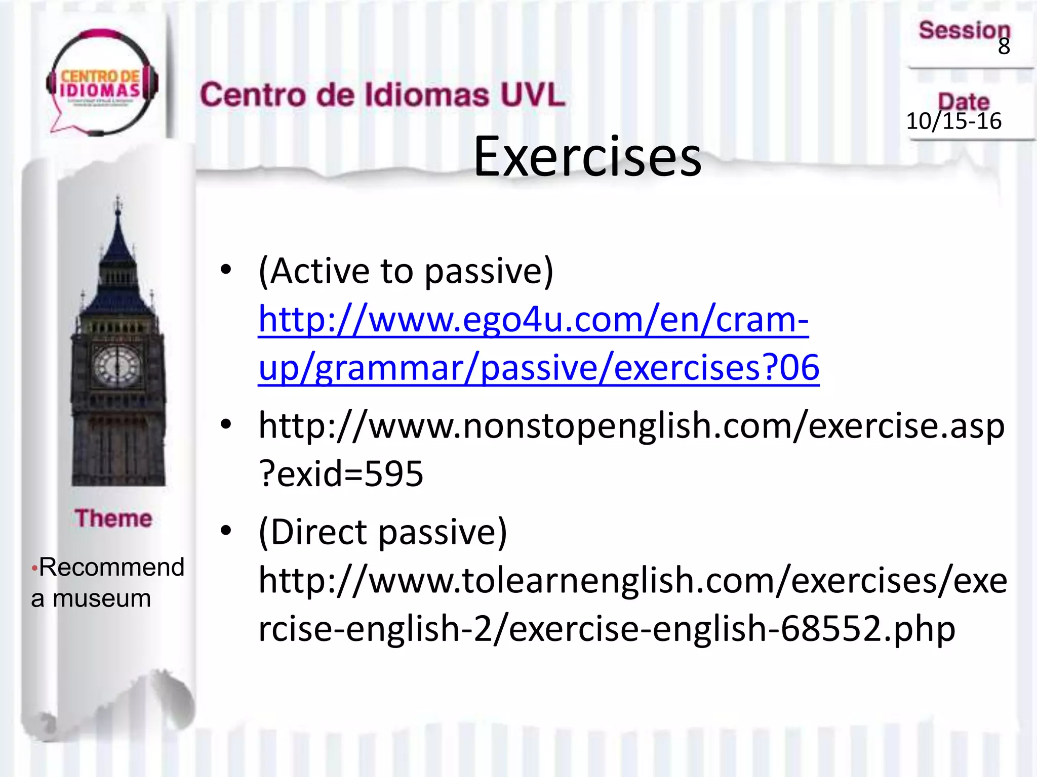 8
10/15-16
•Recommend
a museum
Exercises
• (Active to passive)
http://www.ego4u.com/en/cram-
up/grammar/passive/exercises?06
• http://www.nonstopenglish.com/exercise.asp
?exid=595
• (Direct passive)
http://www.tolearnenglish.com/exercises/exe
rcise-english-2/exercise-english-68552.php
 