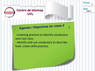 1
-Listening practice to identify vocabulary
seen last class.
- Identify and use vocabulary to describe
food. Listen skills practice.
1
10/1