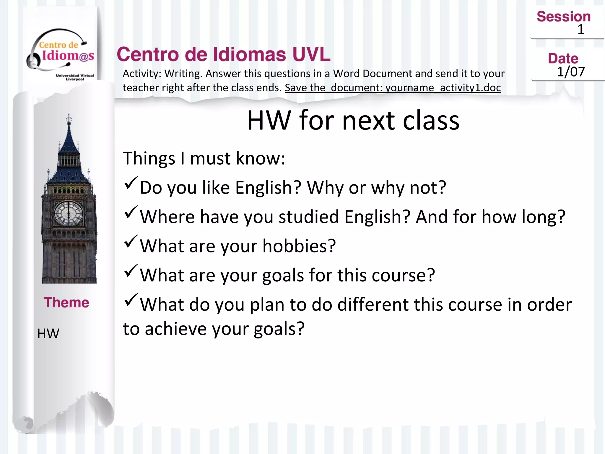1
Activity: Writing. Answer this questions in a Word Document and send it to your
teacher right after the class ends. Save the document: yourname_activity1.doc

1/07

HW for next class

HW

Things I must know:
Do you like English? Why or why not?
Where have you studied English? And for how long?
What are your hobbies?
What are your goals for this course?
What do you plan to do different this course in order
to achieve your goals?

 