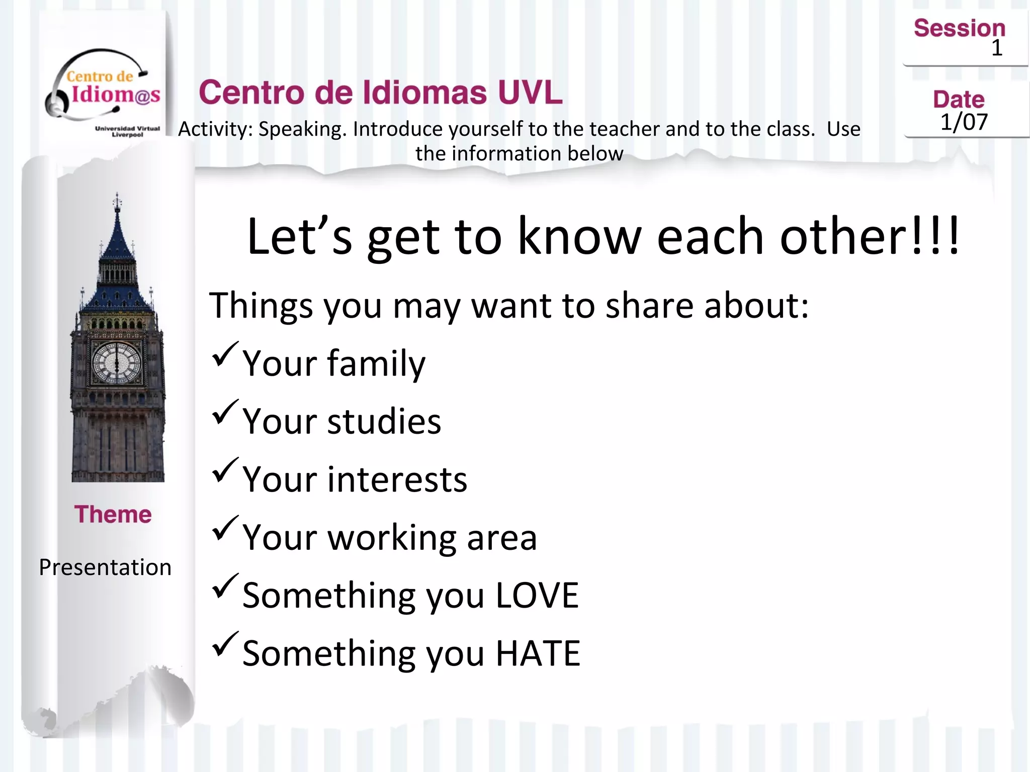 1
Activity: Speaking. Introduce yourself to the teacher and to the class. Use
the information below

1/07

Let’s get to know each other!!!

Presentation

Things you may want to share about:
Your family
Your studies
Your interests
Your working area
Something you LOVE
Something you HATE

 