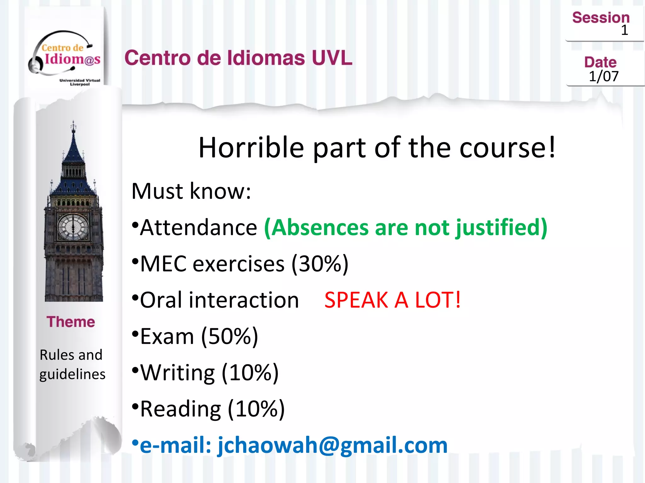1
1/07

Horrible part of the course!

Rules and
guidelines

Must know:
•Attendance (Absences are not justified)
•MEC exercises (30%)
•Oral interaction SPEAK A LOT!
•Exam (50%)
•Writing (10%)
•Reading (10%)
•e-mail: jchaowah@gmail.com

 
