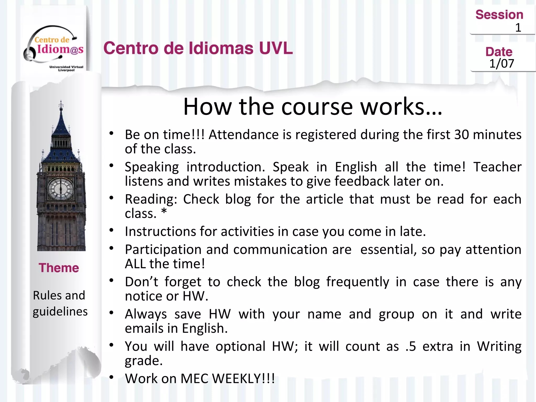 1
1/07

How the course works…

Rules and
guidelines

• Be on time!!! Attendance is registered during the first 30 minutes
of the class.
• Speaking introduction. Speak in English all the time! Teacher
listens and writes mistakes to give feedback later on.
• Reading: Check blog for the article that must be read for each
class. *
• Instructions for activities in case you come in late.
• Participation and communication are essential, so pay attention
ALL the time!
• Don’t forget to check the blog frequently in case there is any
notice or HW.
• Always save HW with your name and group on it and write
emails in English.
• You will have optional HW; it will count as .5 extra in Writing
grade.
• Work on MEC WEEKLY!!!

 