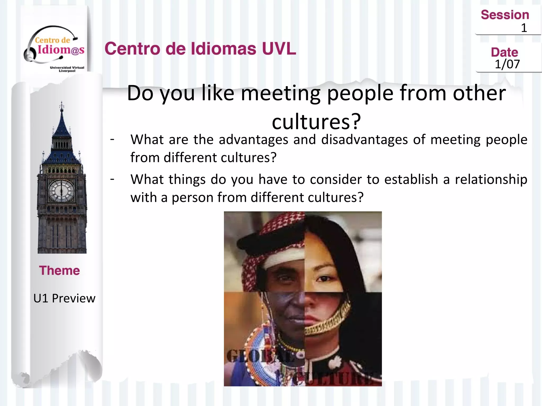 1
1/07

-

U1 Preview

Do you like meeting people from other
cultures?

What are the advantages and disadvantages of meeting people
from different cultures?
What things do you have to consider to establish a relationship
with a person from different cultures?

 