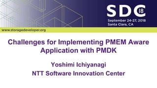 2018 Storage Developer Conference. © 2018 NTT Corp. All Rights Reserved. 1
NTT Confidential
Challenges for Implementing PMEM Aware
Application with PMDK
Yoshimi Ichiyanagi
NTT Software Innovation Center
 