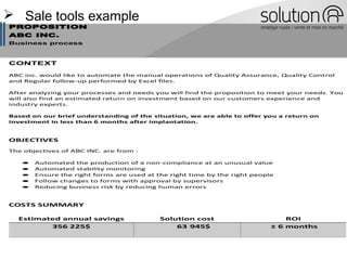  Sale tools example
PROPOSITION
ABC INC.
Business process
CONTEXT
ABC inc. would like to automate the manual operations of Quality Assurance, Quality Control
and Regular follow-up performed by Excel files.
After analyzing your processes and needs you will find the proposition to meet your needs. You
will also find an estimated return on investment based on our customers experience and
industry experts.
Based on our brief understanding of the situation, we are able to offer you a return on
investment in less than 6 months after implantation.
OBJECTIVES
The objectives of ABC INC. are from :
• Automated the production of a non-compliance at an unusual value
• Automated stability monitoring
• Ensure the right forms are used at the right time by the right people
• Follow changes to forms with approval by supervisors
• Reducing business risk by reducing human errors
COSTS SUMMARY
Estimated annual savings Solution cost ROI
356 225$ 63 945$ ± 6 months
 