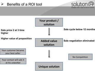  Benefits of a ROI tool
Your product /
solution
Added value
solution
Sale price 2 at 3 time
higher
Sale negotiation eliminated
Higher value of proposition
Sale cycle below 12 months
Your customer became
your best seller
Your contact will sale it
at his coworker
No Competition
Unique solution
 
