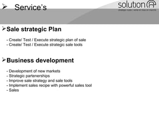  Service’s
Sale strategic Plan
- Create/ Test / Execute strategic plan of sale
- Create/ Test / Execute strategic sale tools
Business development
- Development of new markets
- Strategic partenerships
- Improve sale strategy and sale tools
- Implement sales recipe with powerful sales tool
- Sales
 